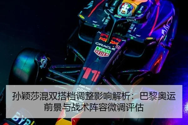 孙颖莎混双搭档调整影响解析：巴黎奥运前景与战术阵容微调评估